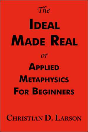 The Ideal Made Real or Applied Metaphysics for Beginners de Christian D. Larson