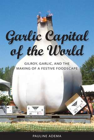 Garlic Capital of the World: Gilroy, Garlic, and the Making of a Festive Foodscape de Pauline Adema