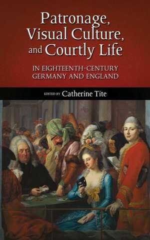 Patronage, Visual Culture, and Courtly Life in 18th-Century Germany and England de Catherine Tite