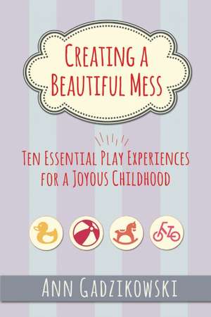 Creating a Beautiful Mess: Ten Essential Play Experiences for a Joyous Childhood de Ann Gadzikowski