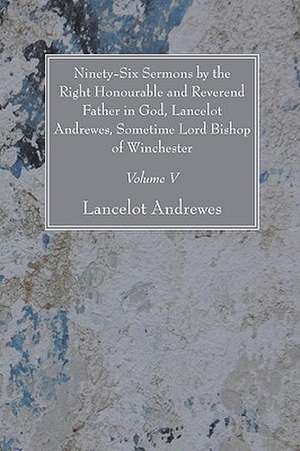 Ninety-Six Sermons by the Right Honourable and Reverend Father in God, Lancelot Andrewes, Sometime Lord Bishop of Winchester, Vol. V de Lancelot Andrewes