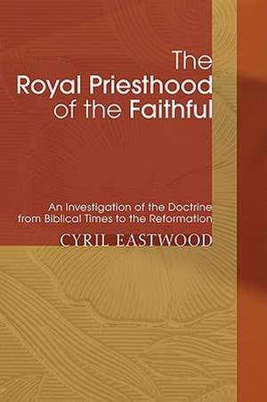 The Royal Priesthood of the Faithful: An Investigation of the Doctrine from Biblical Times to the Reformation de Cyril Eastwood