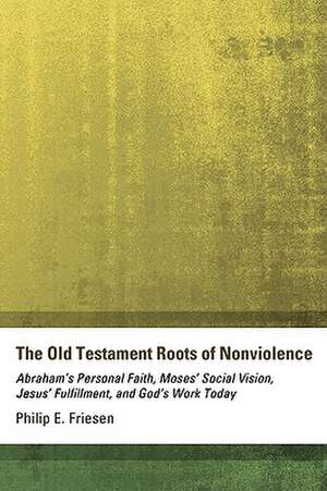 The Old Testament Roots of Nonviolence: Abraham's Personal Faith, Moses' Social Vision, Jesus' Fulfillment, and God's Work Today de Philip E. Friesen