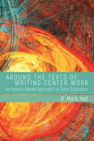 Around the Texts of Writing Center Work: An Inquiry-Based Approach to Tutor Education de R. Mark Hall