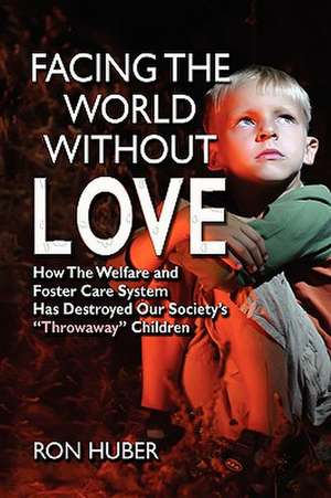 Facing the World Without Love, How the Welfare and Foster Care System Has Destroyed Our Society's Throwaway Children de Ron Huber