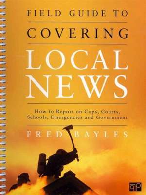 Field Guide to Covering Local News: How to Report on Cops, Courts, Schools, Emergencies and Government de Fred Bayles