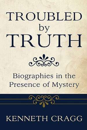 Troubled by Truth: Biographies in the Presence of Mystery de Kenneth Cragg