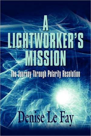 A Lightworker's Mission: The Journey Through Polarity Resolution de Denise Le Fay