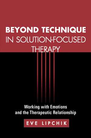 Beyond Technique in Solution-Focused Therapy: Working with Emotions and the Therapeutic Relationship de Eve Lipchik