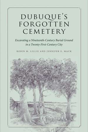 Dubuque's Forgotten Cemetery: Excavating a Nineteenth-Century Burial Ground in a Twenty-first Century City de Robin M. Lillie