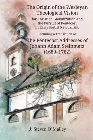 The Origin of the Wesleyan Theological Vision for Christian Globalization and the Pursuit of Pentecost in Early Pietist Revivalism, Including a Translation of The Pentecost Addresses of Johann Adam Steinmetz (1689-1762) de J. Steven O'Malley