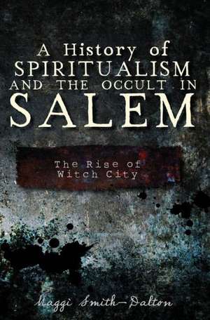 A History of Spiritualism and the Occult in Salem: The Rise of Witch City de Maggi Smith-Dalton