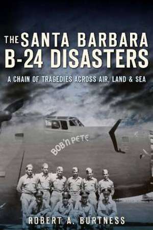 The Santa Barbara B-24 Disasters: A Chain of Tragedies Across Air, Land & Sea de Robert A. Burtness