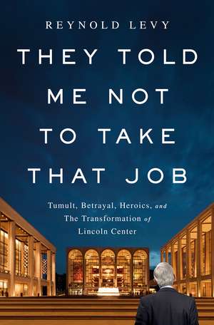 They Told Me Not to Take that Job: Tumult, Betrayal, Heroics, and the Transformation of Lincoln Center de Reynold Levy