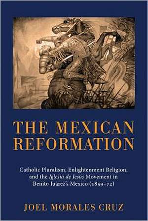 The Mexican Reformation: Catholic Pluralism, Enlightenment Religion, and the Iglesia de Jesus Movement in Benito Juarez's Mexico (185972) de Joel Morales Cruz