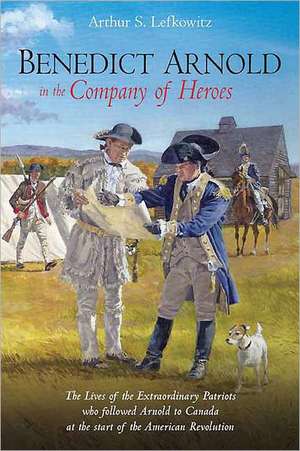 Benedict Arnold in the Company of Heroes: The Lives of the Extraordinary Patriots Who Followed Arnold to Canada at the Start of the American Revolutio de Arthur S. Lefkowitz