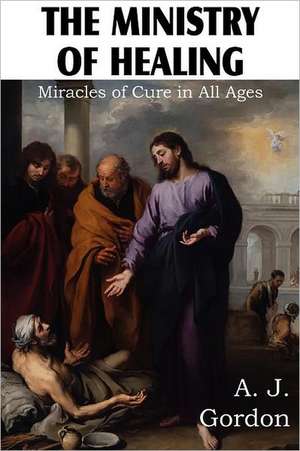 The Ministry of Healing, Miracles of Cure in All Ages: Is It Scriptural? de A. J. Gordon