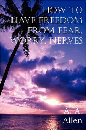 How to Have Freedom from Fear, Worry, Nerves de A. A. Allen