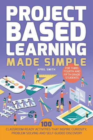 Project Based Learning Made Simple: 100 Classroom-Ready Activities that Inspire Curiosity, Problem Solving and Self-Guided Discovery for Third, Fourth de April Smith