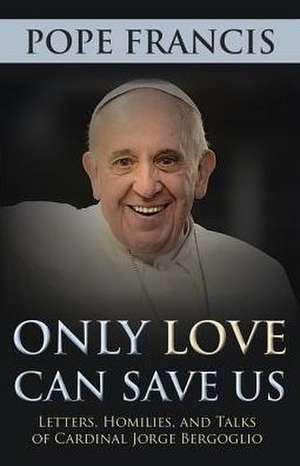 Only Love Can Save Us: Letter, Homilies, and Talks of Cardinal Jorge Bergoglio de Pope Francis