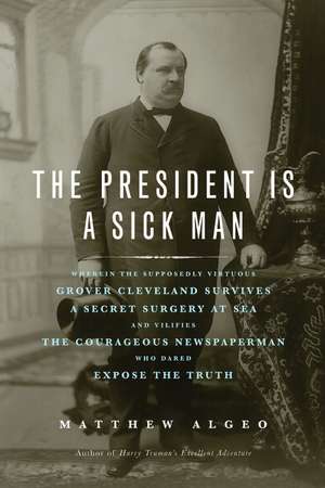 The President Is a Sick Man: Wherein the Supposedly Virtuous Grover Cleveland Survives a Secret Surgery at Sea and Vilifies the Courageous Newspaperman Who Dared Expose the Truth de Matthew Algeo