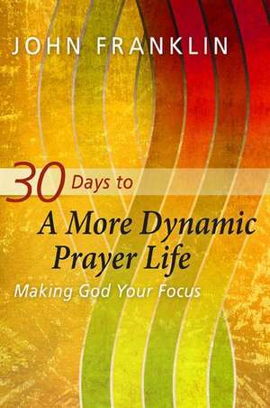 30 Days to a More Dynamic Prayer Life: Making God Your Focus de John Franklin