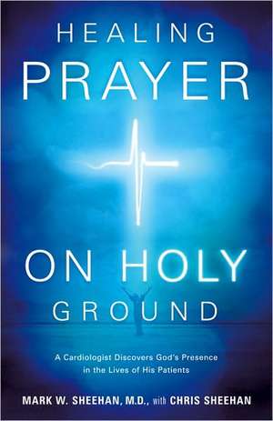 Healing Prayer on Holy Ground: A Cardiologist Discovers God's Presence in the Lives of His Patients de Mark W. Sheehan