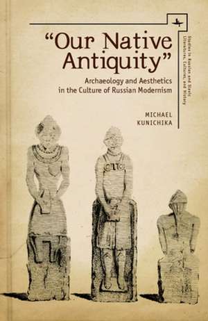 'Our Native Antiquity': Archaeology and Aesthetics in the Culture of Russian Modernism de Michael Kunichika