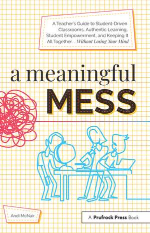 A Meaningful Mess: A Teacher's Guide to Student-Driven Classrooms, Authentic Learning, Student Empowerment, and Keeping It All Together Without Losing Your Mind de Andi McNair