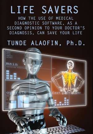 Life Savers: How the Use of Medical Diagnostic Software, as a Second Opinion to Your Doctor's Diagnosis, Can Save Your Life de Ph. D. Tunde Alaofin