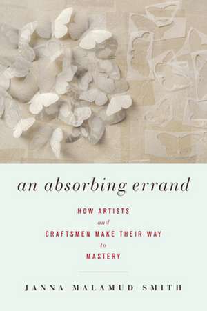 An Absorbing Errand: How Artists and Craftsmen Make Their Way to Mastery de Janna Malamud Smith