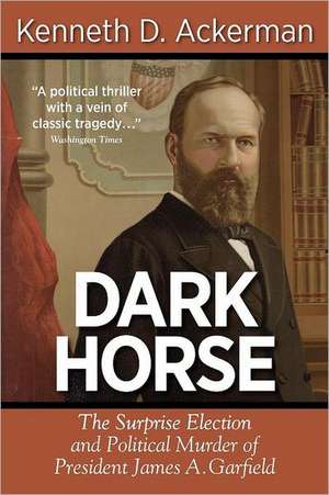 Dark Horse: The Surprise Election and Political Murder of President James A. Garfield de Kenneth D. Ackerman