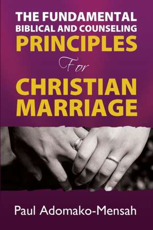 THE FUNDAMENTAL BIBLICAL AND COUNSELING PRINCIPLES For CHRISTIAN MARRIAGE de Paul Adomako-Mensah