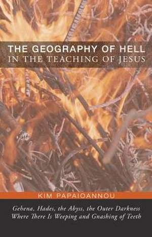 The Geography of Hell in the Teaching of Jesus: Gehena, Hades, the Abyss, the Outer Darkness Where There Is Weeping and Gnashing of Teeth de Kim Papaioannou