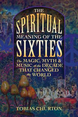 The Spiritual Meaning of the Sixties: The Magic, Myth, and Music of the Decade That Changed the World de Tobias Churton