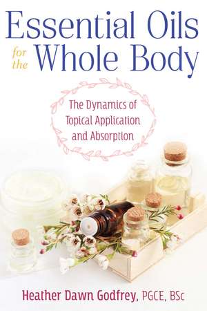 Essential Oils for the Whole Body: The Dynamics of Topical Application and Absorption de Heather Dawn Godfrey PGCE, BSc