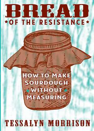 Bread of the Resistance: How to Make Sourdough Without Measuring de Tessalyn Morrison