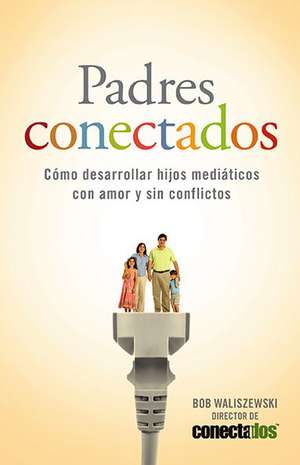 Padres Conectados: Como Desarrollar Hijos Mediaticos Con Amor y Sin Conflictos = Parents Connected de Bob Waliszewski