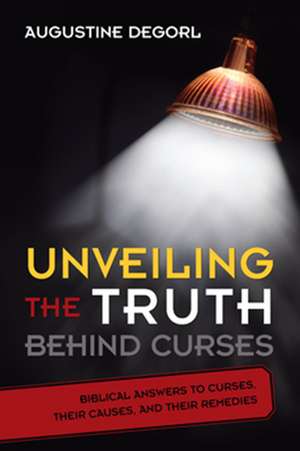 Unveiling the Truth Behind Curses: Biblical Answers to Curses, Their Causes, and Their Remedies de Augustine Degorl