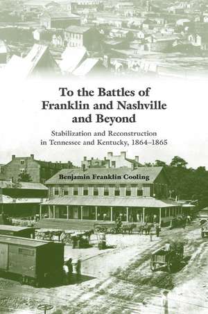 To the Battles of Franklin and Nashville and Beyond: Stabilization and Reconstruction in Tennessee and Kentucky, 1864–1865 de Benjamin Franklin Cooling