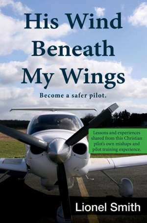 His Wind Beneath My Wings: Lessons and Experiences Shared from This Christian Pilot's Own Mishaps and Pilot Training Experi de Lionel Smith