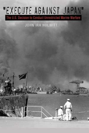 Execute Against Japan: The U.S. Decision to Conduct Unrestricted Submarine Warfare de Joel Ira Holwitt