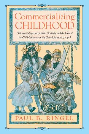 Commercializing Childhood: Children's Magazines, Urban Gentility, and the Ideal of the Child Consumer in the United States, 1823-1918 de Paul B. Ringel