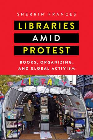 Libraries amid Protest: Books, Organizing, and Global Activism de Sherrin Frances