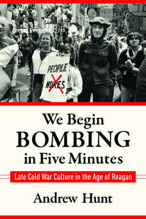 We Begin Bombing in Five Minutes: Late Cold War Culture in the Age of Reagan de Andrew Hunt