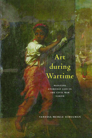 Art during Wartime: Painting Everyday Life in the Civil War North de Vanessa Meikle Schulman