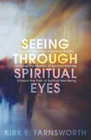 Seeing Through Spiritual Eyes: Expand Your View of Spiritual Reality, Uncover the Mystery of Spiritual Warfare, Envision the Path of Spiritual Well-B de Kirk E. Farnsworth