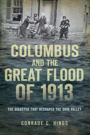 Columbus and the Great Flood of 1913: The Disaster That Reshaped the Ohio Valley de Conrade C. Hinds