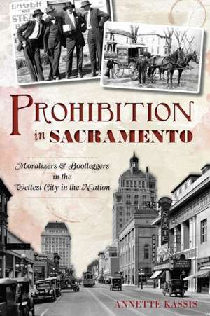 Prohibition in Sacramento: Moralizers & Bootleggers in the Wettest City in the Nation de Annette Kassis