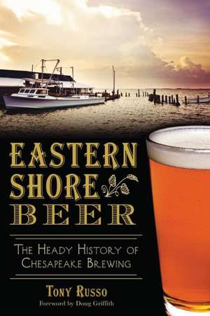 Eastern Shore Beer: The Heady History of Chesapeake Brewing de Tony Russo